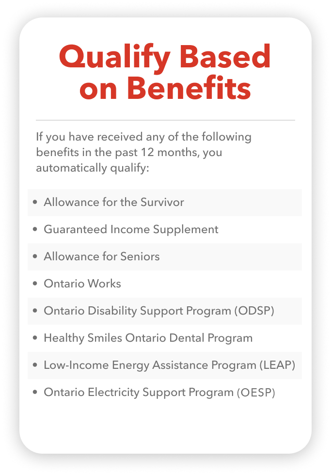 If you have received any of the following benefits in the past 12 months, you automatically qualify:   •   Allowance for the Survivor •   Guaranteed Income Supplement •   Allowance for Seniors •   Ontario Works •   Ontario Disability Support Program (ODSP) •   Healthy Smiles Ontario Child Dental Program •   Low-Income Energy Assistance Program (LEAP) •   Ontario Electricity Support Program (OESP)